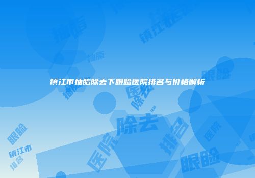 镇江市抽脂除去下眼睑医院排名与价格解析