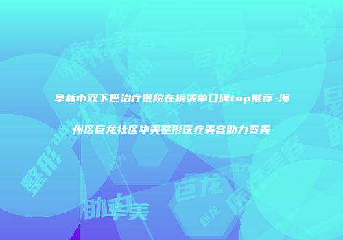 阜新市双下巴治疗医院在榜清单口碑top推荐-海州区巨龙社区华美整形医疗美容助力变美