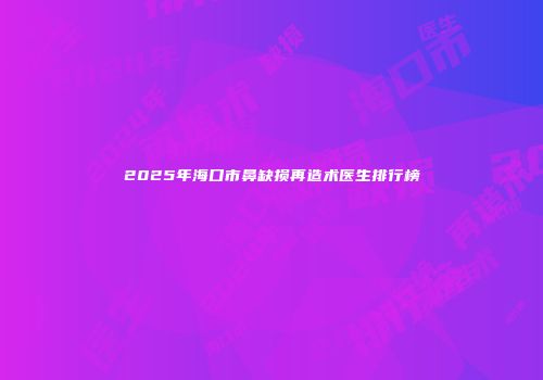 2025年海口市鼻缺损再造术医生排行榜