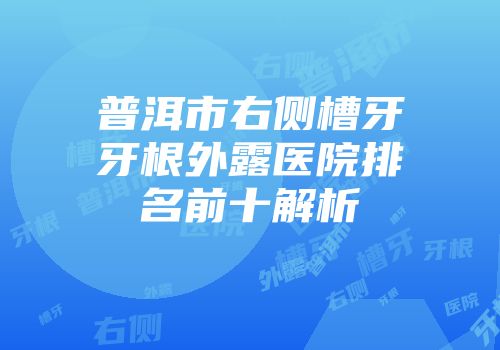 普洱市右侧槽牙牙根外露医院排名前十解析