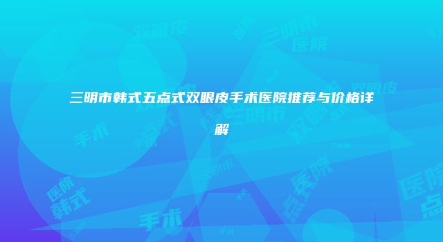 三明市韩式五点式双眼皮手术医院推荐与价格详解