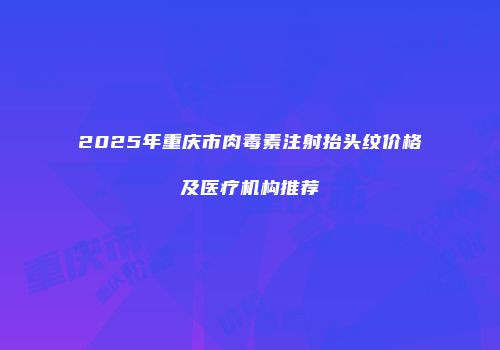 2025年重庆市肉毒素注射抬头纹价格及医疗机构推荐