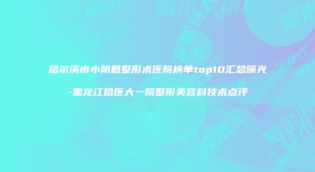 哈尔滨市小阴唇整形术医院榜单top10汇总曝光-黑龙江哈医大一院整形美容科技术点评