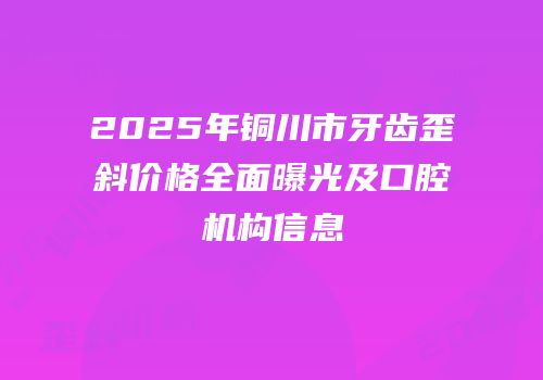 2025年铜川市牙齿歪斜价格全面曝光及口腔机构信息