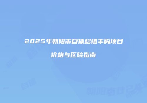 2025年朝阳市自体移植丰胸项目价格与医院指南