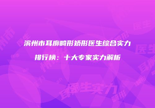 滨州市耳廓畸形矫形医生综合实力排行榜：十大专家实力解析