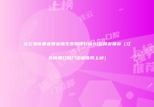 连云港市垂直智齿阻生医院排行前10位网友推荐（江苏博奥口腔门诊部强势上榜）