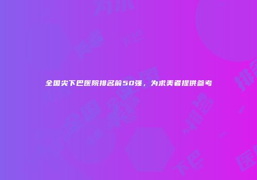 全国尖下巴医院排名前50强，为求美者提供参考