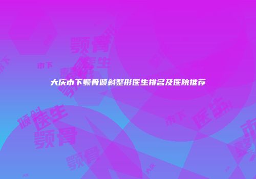 大庆市下颚骨倾斜整形医生排名及医院推荐