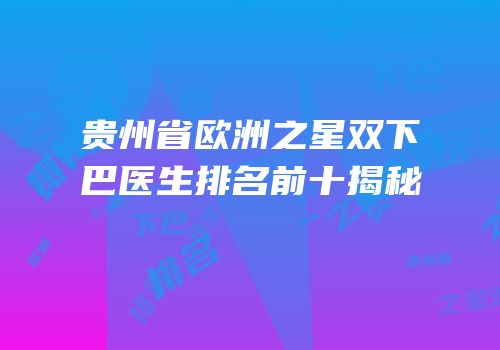贵州省欧洲之星双下巴医生排名前十揭秘