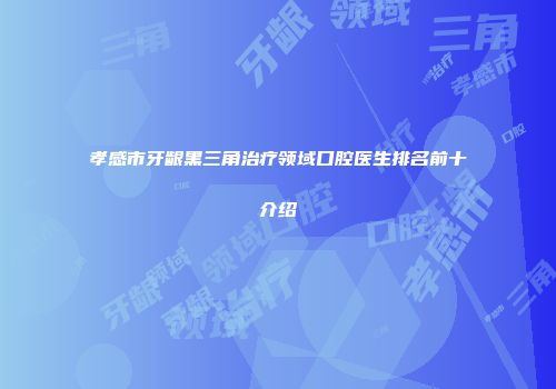 孝感市牙龈黑三角治疗领域口腔医生排名前十介绍