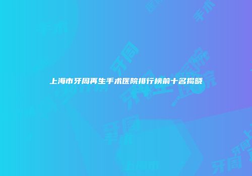 上海市牙周再生手术医院排行榜前十名揭晓