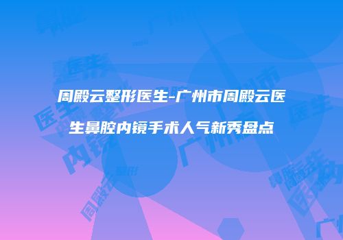 周殿云整形医生-广州市周殿云医生鼻腔内镜手术人气新秀盘点