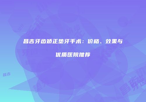 昌吉牙齿矫正垫牙手术：价格、效果与优质医院推荐