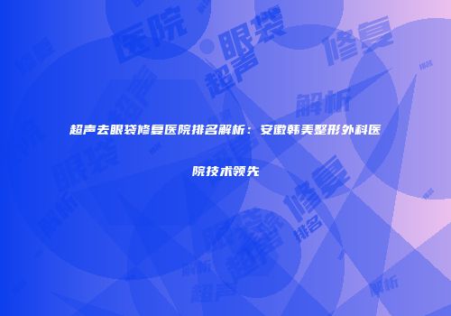 超声去眼袋修复医院排名解析：安徽韩美整形外科医院技术领先