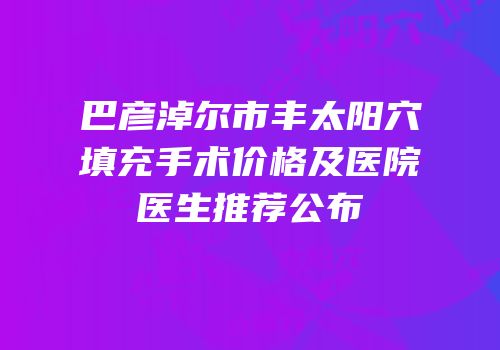 巴彦淖尔市丰太阳穴填充手术价格及医院医生推荐公布