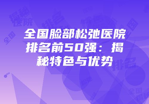 全国脸部松弛医院排名前50强：揭秘特色与优势