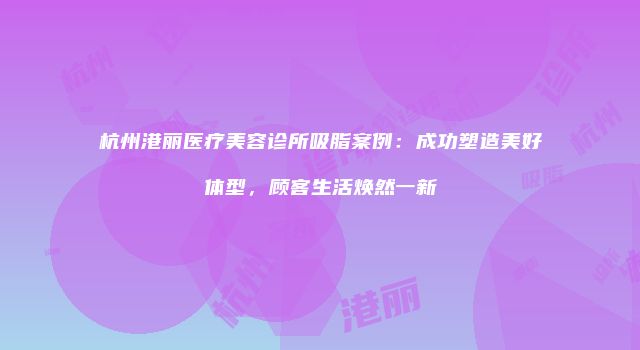 杭州港丽医疗美容诊所吸脂案例：成功塑造美好体型，顾客生活焕然一新