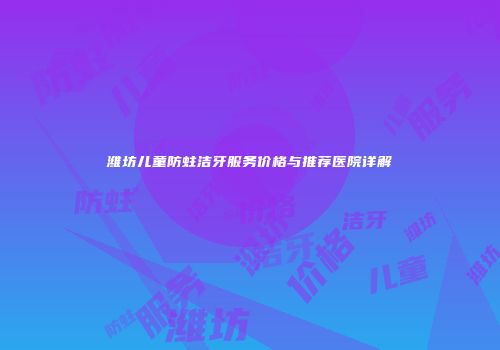 潍坊儿童防蛀洁牙服务价格与推荐医院详解