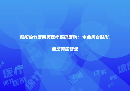 德阳绵竹医而美医疗整形医院：专业美容整形，重塑美丽梦想