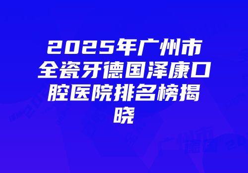 2025年广州市全瓷牙德国泽康口腔医院排名榜揭晓