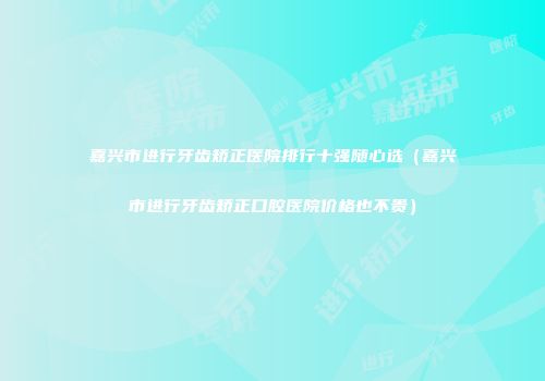 嘉兴市进行牙齿矫正医院排行十强随心选（嘉兴市进行牙齿矫正口腔医院价格也不贵）