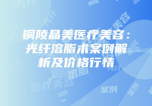 铜陵晶美医疗美容：光纤溶脂术案例解析及价格行情