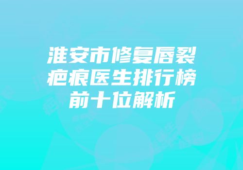 淮安市修复唇裂疤痕医生排行榜前十位解析