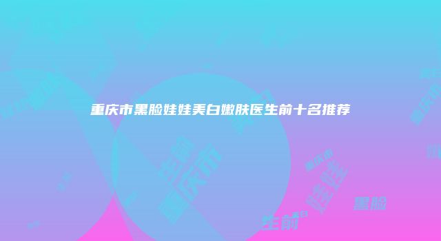 重庆市黑脸娃娃美白嫩肤医生前十名推荐