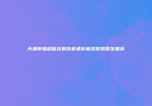 天津市玻尿酸注射抗衰老价格及医院医生推荐