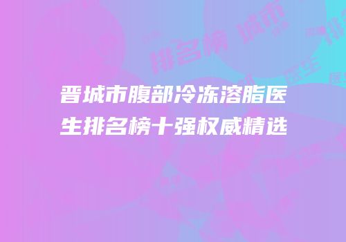 晋城市腹部冷冻溶脂医生排名榜十强权威精选