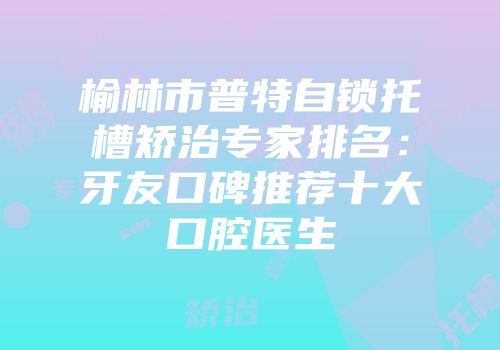 榆林市普特自锁托槽矫治专家排名：牙友口碑推荐十大口腔医生
