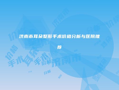 济南市耳朵整形手术价格分析与医院推荐