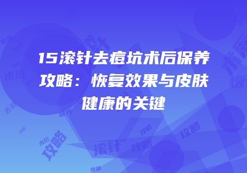 15滚针去痘坑术后保养攻略：恢复效果与皮肤健康的关键
