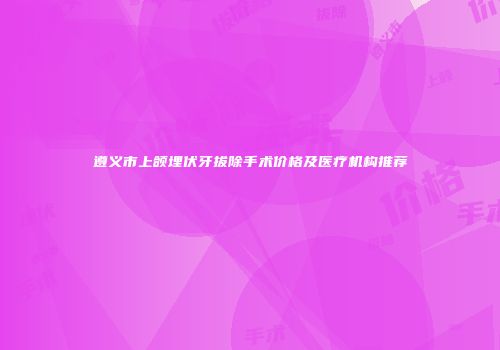 遵义市上颌埋伏牙拔除手术价格及医疗机构推荐