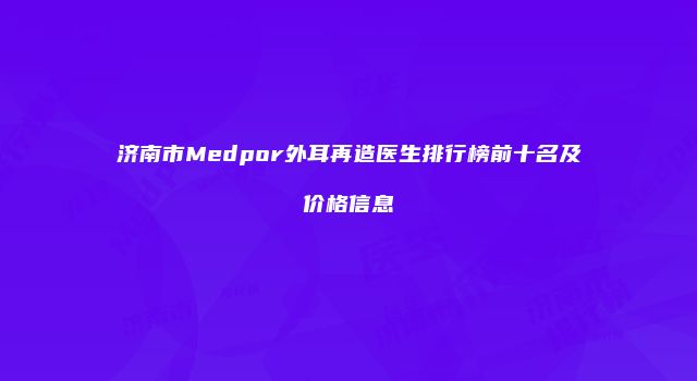 济南市Medpor外耳再造医生排行榜前十名及价格信息