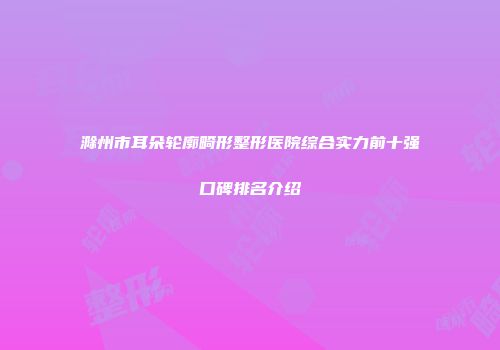 滁州市耳朵轮廓畸形整形医院综合实力前十强口碑排名介绍