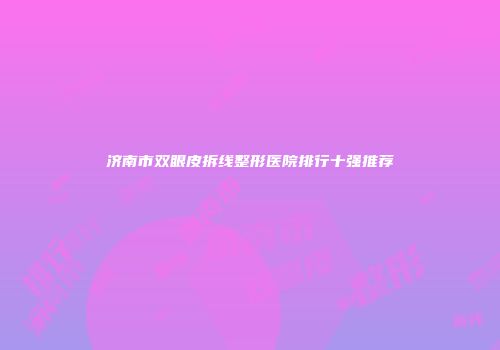 济南市双眼皮拆线整形医院排行十强推荐