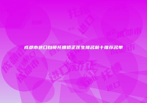 成都市进口自锁托槽矫正医生排名前十推荐名单