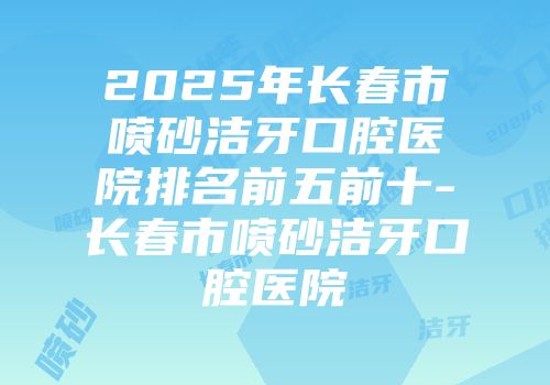 2025年长春市喷砂洁牙口腔医院排名前五前十-长春市喷砂洁牙口腔医院