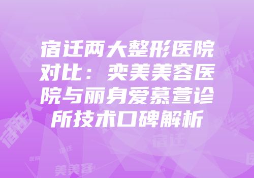 宿迁两大整形医院对比：奕美美容医院与丽身爱慕萱诊所技术口碑解析