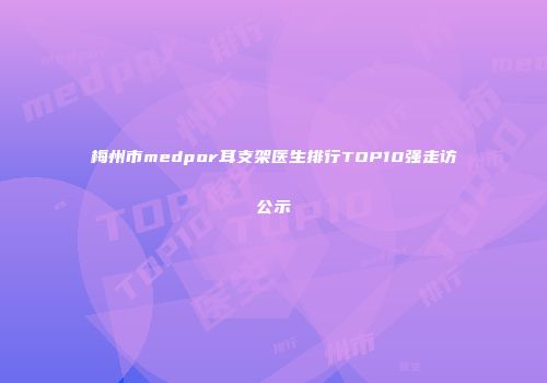 梅州市medpor耳支架医生排行TOP10强走访公示