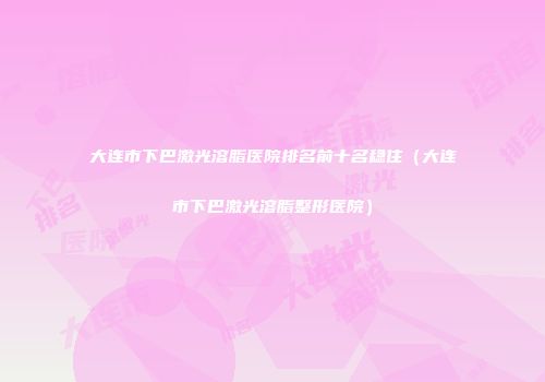 大连市下巴激光溶脂医院排名前十名稳住（大连市下巴激光溶脂整形医院）