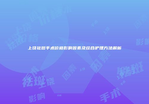 上饶祛斑手术价格影响因素及综合护理方法解析