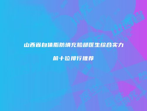 山西省自体脂肪填充脸部医生综合实力前十位排行推荐