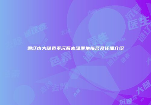 通辽市大腿色素沉着去除医生排名及详细介绍