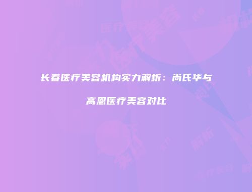 长春医疗美容机构实力解析：尚氏华与高恩医疗美容对比