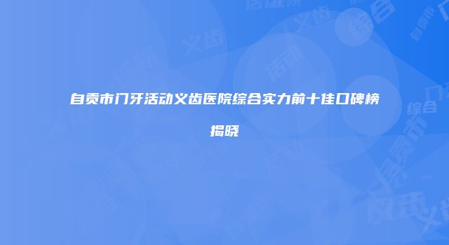 自贡市门牙活动义齿医院综合实力前十佳口碑榜揭晓