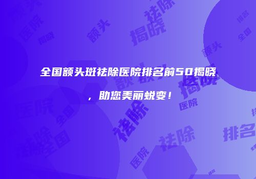 全国额头斑祛除医院排名前50揭晓，助您美丽蜕变！