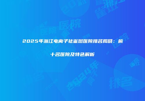 2025年浙江电离子祛雀斑医院排名揭晓：前十名医院及特色解析